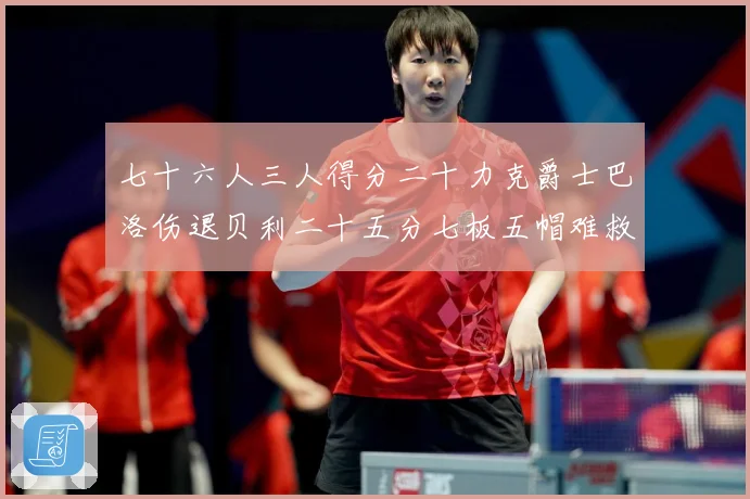 七十六人三人得分二十力克爵士巴洛伤退贝利二十五分七板五帽难救赛场复盘：最新赛事动态与深度分析