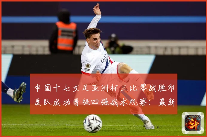 中国十七女足亚洲杯三比零战胜印度队成功晋级四强战术观察：最新赛事动态与深度分析