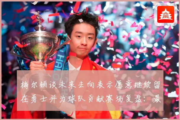梅尔顿谈未来去向表示愿意继续留在勇士并为球队贡献赛场复盘：最新赛事动态与深度分析