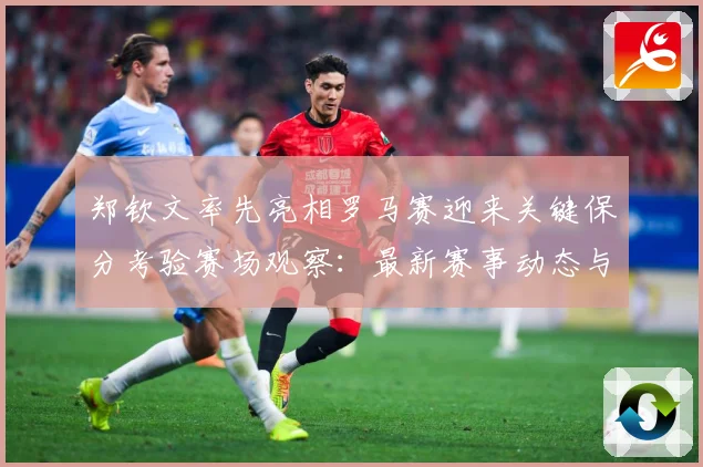 郑钦文率先亮相罗马赛迎来关键保分考验赛场观察：最新赛事动态与深度分析