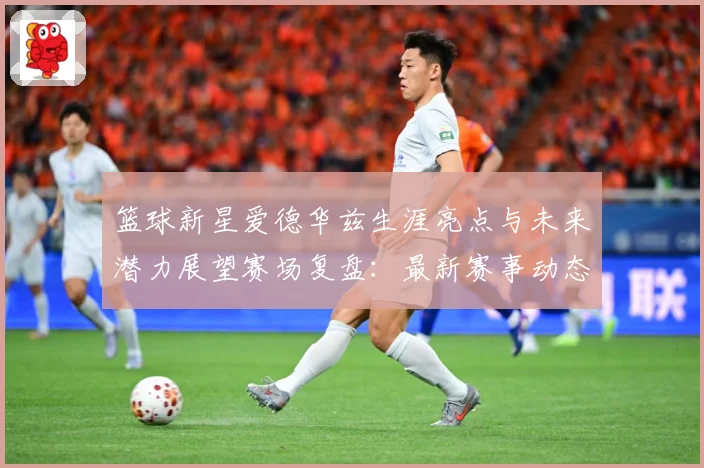 篮球新星爱德华兹生涯亮点与未来潜力展望赛场复盘：最新赛事动态与深度分析