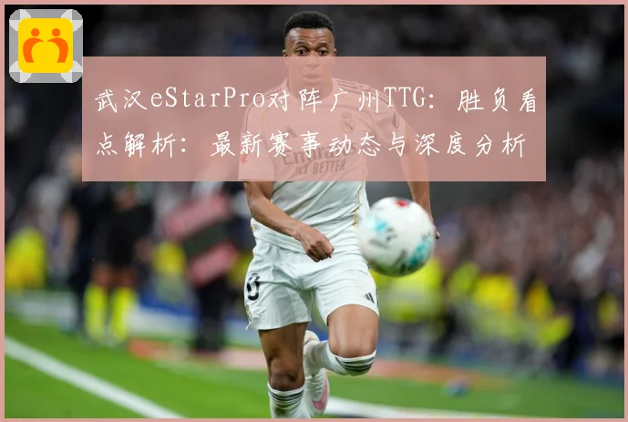 武汉eStarPro对阵广州TTG：胜负看点解析：最新赛事动态与深度分析