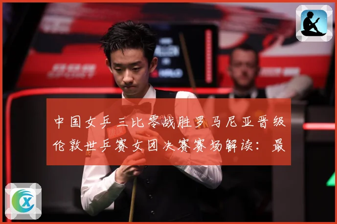 中国女乒三比零战胜罗马尼亚晋级伦敦世乒赛女团决赛赛场解读：最新赛事动态与深度分析