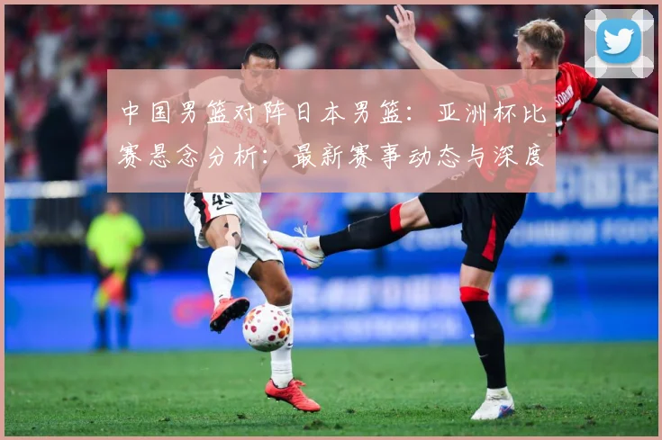 中国男篮对阵日本男篮：亚洲杯比赛悬念分析：最新赛事动态与深度分析