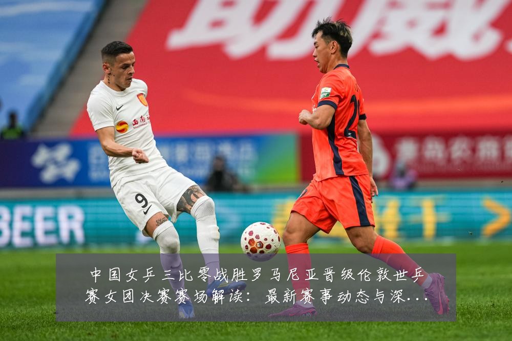中国女乒三比零战胜罗马尼亚晋级伦敦世乒赛女团决赛赛场解读:最新赛事动态与深度分析