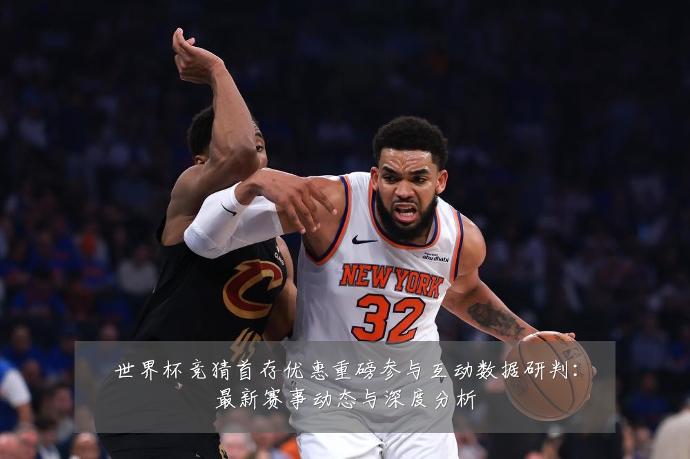 世界杯竞猜首存优惠重磅参与互动数据研判:最新赛事动态与深度分析