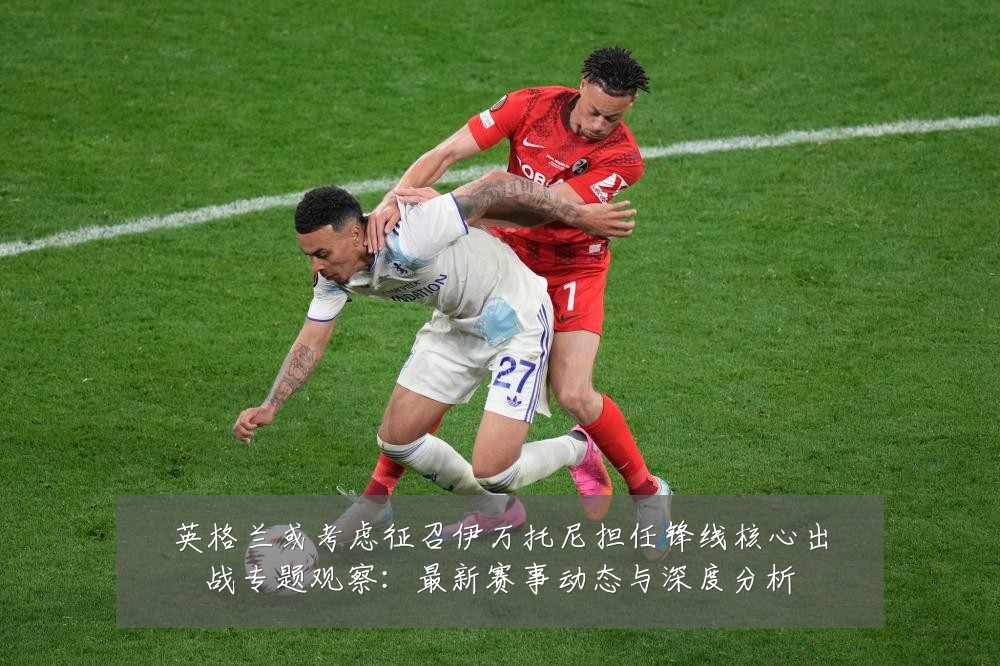 英格兰或考虑征召伊万托尼担任锋线核心出战专题观察:最新赛事动态与深度分析