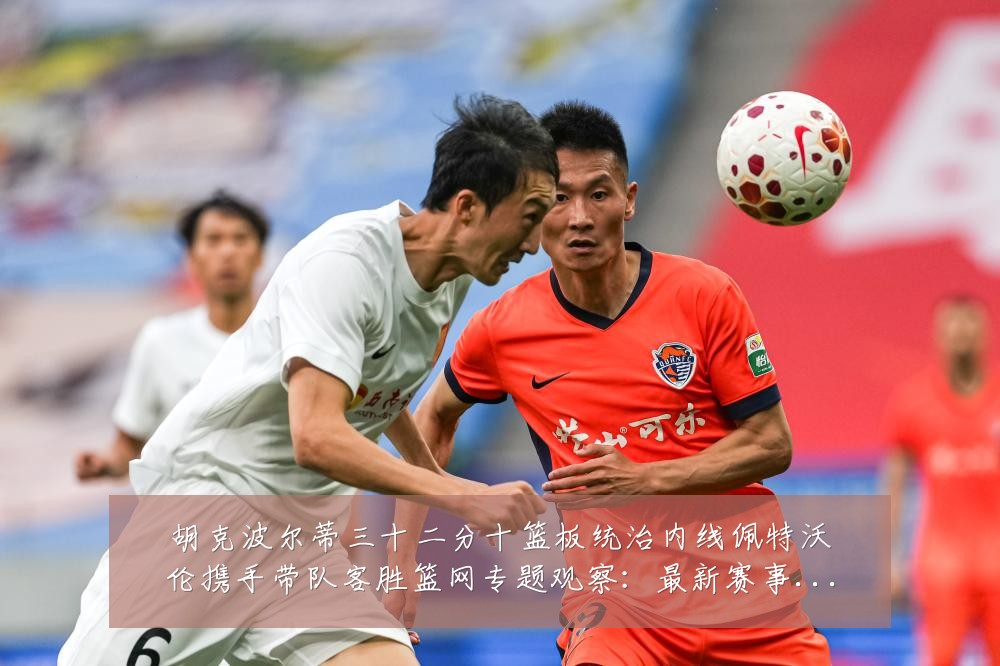 胡克波尔蒂三十二分十篮板统治内线佩特沃伦携手带队客胜篮网专题观察:最新赛事动态与深度分析