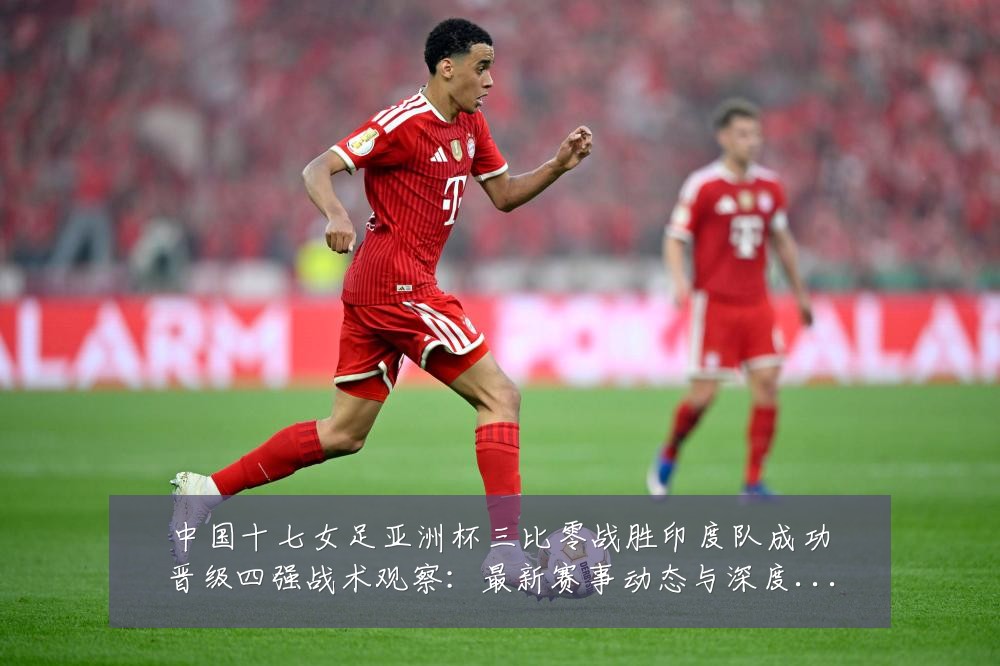中国十七女足亚洲杯三比零战胜印度队成功晋级四强战术观察:最新赛事动态与深度分析